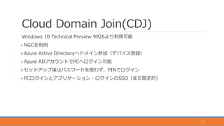 Cloud Domain Join(CDJ)
Windows 10 Technical Preview 9926より利用可能
NGCを利用
Azure Active Directoryへドメイン参加（デバイス登録）
Azure ADアカウントでPCへログイン可能
セットアップ後はパスワードを使わず、PINでログイン
PCログインとアプリケーション・ログインのSSO（まだ限定的）
17
 