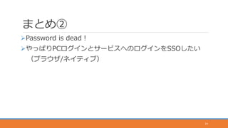 まとめ②
Password is dead！
やっぱりPCログインとサービスへのログインをSSOしたい
（ブラウザ/ネイティブ）
24
 