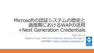 Microsoftの認証システムの歴史と
過渡期におけるWAPの活用
+Next Generation Credentials
2015.03.14
Naohiro Fujie（MVP for Forefront Identity Manager）
IdM実験室（http://idmlab.eidentity.jp）
 
