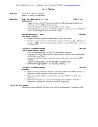 1608 W. McIntyre St, Apt. 10 • Edinburg, Texas 78541 • (956) 739-6795 • jerripineda@yahoo.com

                                               Jerri Pineda
Education       University of Texas Pan American,
                Bachelor of Science in Mathematics

Experience      Region One – Education Service Center                                        2005 - Present
                GED Specialist
                    • Taught all subjects (Math, Writing, Science, Social Studies, Language, Reading, and
                        Grammar) to ensure GED prominent students.
                    • Used several tests periodically to verify student academic progress.
                    • Promoted student extracurricular activities by using drama, props, music, and field trips to
                        various educational places in the Rio Grande Valley.

                South Texas Community College                                                      2003 - 2005
                Math Adjunct Instructor
                    • Ensured the success of repeat students in a Math 80, 85, and 90 level
                    • Executed a successful plan to ensure student’s achievement when taking the THEA exam.
                    • Attended Staff Development meetings to equip students with technological resources useful
                        for mathematics.

                University of Texas-Pan American                                                       2001/2002
                Undergraduate Math Peer Mentor
                    • Peer mentored students that visit the UTPA Mathematics Laboratory
                    • Covered subjects from College Algebra to Real Analysis, Business Calculus, Quantitative
                         Methods, and some Physics.
                    • Participated in giving short presentations to several math courses promoting the UTPA
                         Math Lab.
                    • Assisted in giving student surveys/questionnaires to students.
                    • Instructed small groups that came for group tutoring.

                University of Texas-Pan American                                                       2001/2002
                Researcher
                    • Involved in a one year research program for minority students (Louis Stokes Alliance for
                        Minorities Research program), which ended in June 2001.
                    • Utilized collected raw data to perform a statistical analysis of the UTPA Math Lab’s
                        effectiveness.
                    • Constructed histograms to be used in PowerPoint presentations for the South Texas
                        Mathematics Colloquium in Brownsville, Houston, and Edinburg.

Awards and Achievements
               Scholarship recipient of HANA. Recipient of the South Texas Mathematics Colloquium award.




                                                                                                                     1
 