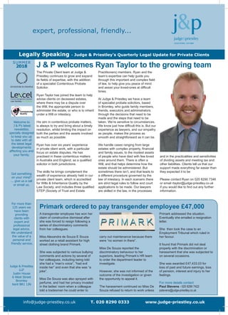 expert, professional, friendly...
Legally Speaking - Judge & Priestley’s Quarterly Legal Update for Private Clients
info@judge-priestley.co.uk T. 020 8290 0333 www.judge-priestley.co.uk
Welcome to
J & P’s latest
newsletter,
specially designed
to keep you up
to date with all
the latest legal
developments
affecting you and
your family.
Got something
on your mind?
... give us a call
or email us.
For more than
125 years we
have been
providing
clients with
expert and
professional
legal advice.
We understand
the value of a
personal and
friendly service.
Judge & Priestley
LLP
Justin House
6 West Street
Bromley
Kent BR1 1JN
SUMMER
2018
Practitioners) members. Ryan and the
team’s expertise can help guide you
through this important and complex field
of law, to help give you peace of mind
and assist your loved-ones at difficult
times.
At Judge & Priestley we have a team
of specialist probate solicitors, based
in Bromley, who guide family members,
friends, executors and administrators
through the decisions that need to be
made and the steps that need to be
taken. We’re sensitive to circumstances.
We know just how difficult this is. But our
experience as lawyers, and our empathy
as people, makes the process as
smooth and straightforward as it can be.
We handle cases ranging from large
estates with complex property, financial
and family issues, to the modest assets
of people who have died with few loved
ones around them. There is often a
Will, and that helps determine how the
estate should be administered. But
sometimes there isn’t, and that leads to
a different procedure governed by the
law of intestacy. In each scenario there
are strict legal rules to follow and court
applications to be made. Our lawyers
are skilled in the law, in the processes
and in the practicalities and sensitivities
of dividing assets and meeting tax and
other liabilities. Clients tell us that our
support made everything far easier than
they expected it to be
Please contact Ryan on 020 8290 7346
or email rtaylor@judge-priestley.co.uk
if you would like to find out any further
information.
The Private Client team at Judge &
Priestley continues to grow and expand
its fields of expertise, with the addition
of a specialist Contentious Probate
Solicitor.
Ryan Taylor has joined the team to help
advise clients on deceased estates,
where there may be a dispute over
the Will, the appropriate person to
administer the estate, or who is to inherit
under a Will or intestacy.
His aim in contentious probate matters,
is always to try and bring about a timely
resolution, whilst limiting the impact on
both the parties and the assets involved
as much as possible.
Ryan has over six years’ experience
in private client work, with a particular
focus on estate disputes. He has
practised in these contentious matters
in Australia and England, as a qualified
solicitor in both jurisdictions.
The skills he brings complement the
wealth of experience already held in our
private client team, which is accredited
for Wills & Inheritance Quality by the
Law Society, and includes three qualified
STEP (Society of Trust and Estate
J & P welcomes Ryan Taylor to the growing team
A transgender employee has won her
claim of constructive dismissal after
she was forced to resign following a
series of discriminatory comments
from her colleagues.
Miss Alexandra de Souza E Souza
worked as a retail assistant for high
street clothing brand Primark.
She was subjected to various bullying
comments and actions by several of
her colleagues, including being told
she had a “man’s voice”, “had evil
inside her” and even that she was “a
joke”.
Miss De Souza was also sprayed with
perfume, and had her privacy invaded
in the ladies’ room when a colleague
told a tradesman he could enter to
carry out maintenance because there
were “no women in there”.
Miss De Souza reported the
discriminatory behaviour to her
superiors, leading Primark’s HR team
to order the department leader to
investigate.
However, she was not informed of the
outcome of the investigation or given
the opportunity to appeal it.
The harassment continued so Miss De
Souza refused to return to work unless
Primark addressed the situation.
Eventually she emailed a resignation
letter.
She then took the case to an
Employment Tribunal which ruled in
her favour.
It found that Primark did not deal
properly with the discrimination or
harassment that she was subjected to
on several occasions.
She was awarded £47,433.03 for
loss of past and future earnings, loss
of pension, interest and injury to her
feelings.
For more details contact
Paul Stevens - 020 8290 7422
pstevens@judge-priestley.co.uk
Primark ordered to pay transgender employee £47,000
 