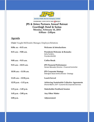 JPS & Union Partners Annual Retreat
Courtleigh Hotel & Suites
Monday, February 16, 2015
8:00am - 2:00pm
Agenda
Chair: Vaughn McDonald, Manager, Employee Relations
8:00a .m. – 8:15 a.m. Welcome & Introductions
8:15 a.m. – 9:00 a.m. Presidents Welcome & Remarks
KellyTomblin,
President&CEO
9:00 a.m. – 9:15 a.m. Coffee Break
9:15 a.m. – 10:15 a.m. JPS Financial Performance
Horace Messado,Director– Financial Controller
10:30 a.m. – 11:30 a.m. JPS Corporate Strategy
Aldington-DeanSmith,Director- Strategy
11:45 a.m. – 12:30 p.m. Lunch Served
12:35 p.m. – 1:15 p.m. Achieving Sustainable Collective Agreements
Sheree Martin,SVP – Customer& Corporate Services
1:15 p.m. – 1:45 p.m. Stakeholder Feedback Session
1:45 p.m. – 2:00 p.m. Any Other Matter
2:00 p.m. Adjournment
 