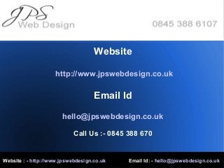Website : - http://www.jpswebdesign.co.uk Email Id: - hello@jpswebdesign.co.uk
Website
http://www.jpswebdesign.co.uk
Email Id
hello@jpswebdesign.co.uk
Call Us :- 0845 388 670
 