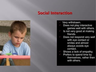 Social InteractionSocial Interaction
ü Very withdrawn.
ü Does not play interactive
games well with others.
ü Is not very good at making
friends.
ü Does not respond very well
with eye contact or
smiles and almost
always avoids eye
contact.
ü Shows a lack of empathy.
ü Prefers to spend time by
themselves, rather then
with others.
 