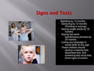 Signs and TestsSigns and Tests
ü Babbling by 12 months.
ü Gesturing by 12 months
(Pointing or waving).
ü Saying single words by 16
months.
ü Saying two-word
spontaneous phrases by
24 months.
ü Losing any language or
social skills at any age.
ü These children should
receive a hearing test,
blood/lead test, and
screening test since they
show signs of autism.
 