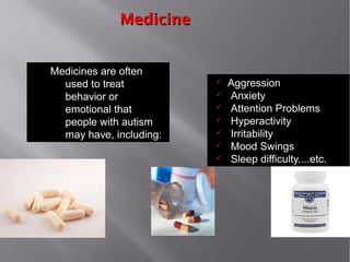 MedicineMedicine
Medicines are often
used to treat
behavior or
emotional that
people with autism
may have, including:
ü Aggression
ü Anxiety
ü Attention Problems
ü Hyperactivity
ü Irritability
ü Mood Swings
ü Sleep difficulty....etc.
 