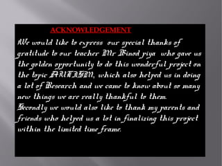 ACKNOWLEDGEMENT
We would like to express  our special thanks of 
gratitude to our teacher Mr Binod piya  who gave us 
the golden opportunity to do this wonderful project on 
the topic AUTISM, which also helped us in doing 
a lot of Research and we came to know about so many 
new things we are really thankful to them.
Secondly we would also like to thank my parents and 
friends who helped us a lot in finalizing this project 
within the limited time frame.
 