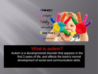 What is autism?
Autism is a developmental disorder that appears in the
first 3 years of life, and affects the brain's normal
development of social and communication skills.
 