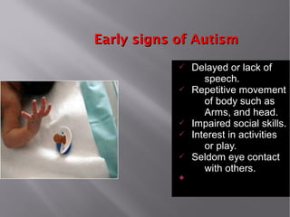 Early signs of AutismEarly signs of Autism
ü Delayed or lack of
speech.
ü Repetitive movement
of body such as
Arms, and head.
ü Impaired social skills.
ü Interest in activities
or play.
ü Seldom eye contact
with others.

 