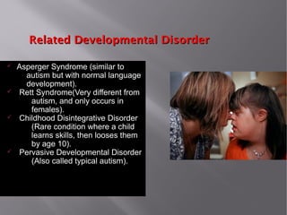Related Developmental DisorderRelated Developmental Disorder
ü Asperger Syndrome (similar to
autism but with normal language
development).
ü Rett Syndrome(Very different from
autism, and only occurs in
females).
ü Childhood Disintegrative Disorder
(Rare condition where a child
learns skills, then looses them
by age 10).
ü Pervasive Developmental Disorder
(Also called typical autism).
 