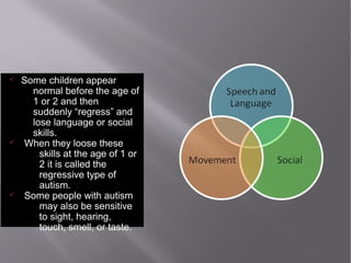 ü Some children appear
normal before the age of
1 or 2 and then
suddenly “regress” and
lose language or social
skills.
ü When they loose these
skills at the age of 1 or
2 it is called the
regressive type of
autism.
ü Some people with autism
may also be sensitive
to sight, hearing,
touch, smell, or taste.
 