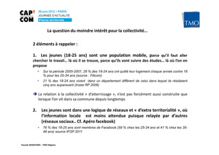 La question du moindre intérêt pour la collectivité…

          2 éléments à rappeler :

          1. Les jeunes (18-25 ans) sont une population mobile, parce qu’il faut aller
          chercher le travail… là où il se trouve, parce qu’ils vont suivre des études… là où l’on en
          propose
               •   Sur la période 2005-2007, 28 % des 18-24 ans ont quitté leur logement chaque année contre 18
                   % pour les 25-34 ans (source : Filicom)
               •   21 % des 18-24 ans vivent dans un département différent de celui dans lequel ils résidaient
                   cinq ans auparavant (Insee RP 2006)

               La relation à la collectivité « d’atterrissage », n’est pas forcément aussi construite que
               lorsque l’on vit dans sa commune depuis longtemps

          2.       Les jeunes sont dans une logique de réseaux et « d’extra territorialité », où
                   l’information locale est moins attendue puisque relayée par d’autres
                   (réseaux sociaux.. Cf. Apéro facebook)
               •   76 % des 18-25 ans sont membres de Facebook (59 % chez les 25-34 ans et 41 % chez les 35-
                   49 ans) source IFOP 2011


Pascale WAKEFORD – TMO Régions
 