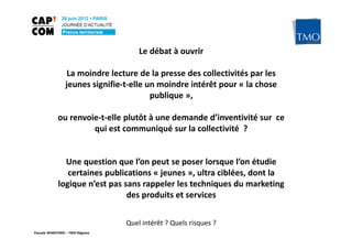 Le débat à ouvrir

                  La moindre lecture de la presse des collectivités par les
                 jeunes signifie-t-elle un moindre intérêt pour « la chose
                                         publique »,

            ou renvoie-t-elle plutôt à une demande d’inventivité sur ce
                     qui est communiqué sur la collectivité ?


               Une question que l’on peut se poser lorsque l’on étudie
                certaines publications « jeunes », ultra ciblées, dont la
             logique n’est pas sans rappeler les techniques du marketing
                                des produits et services

                                 Quel intérêt ? Quels risques ?
Pascale WAKEFORD – TMO Régions
 