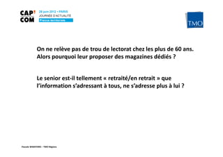 On ne relève pas de trou de lectorat chez les plus de 60 ans.
             Alors pourquoi leur proposer des magazines dédiés ?


             Le senior est-il tellement « retraité/en retrait » que
             l’information s’adressant à tous, ne s’adresse plus à lui ?




Pascale WAKEFORD – TMO Régions
 