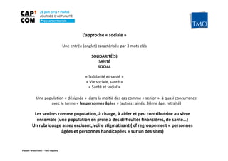 L’approche « sociale »

                                 Une entrée (onglet) caractérisée par 3 mots clés

                                                 SOLIDARITÉ(S)
                                                    SANTÉ
                                                    SOCIAL

                                              « Solidarité et santé »
                                              « Vie sociale, santé »
                                                « Santé et social »

           Une population « désignée » dans la moitié des cas comme « senior », à quasi concurrence
                  avec le terme « les personnes âgées » (autres : aînés, 3ième âge, retraité)

         Les seniors comme population, à charge, à aider et peu contributrice au vivre
          ensemble (une population en proie à des difficultés financières, de santé…)
        Un rubriquage assez excluant, voire stigmatisant ( cf regroupement « personnes
                      âgées et personnes handicapées » sur un des sites)


Pascale WAKEFORD – TMO Régions
 