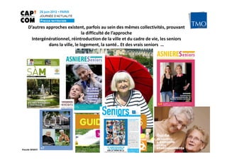 D’autres approches existent, parfois au sein des mêmes collectivités, prouvant
                                  la difficulté de l’approche
       Intergénérationnel, réintroduction de la ville et du cadre de vie, les seniors
               dans la ville, le logement, la santé.. Et des vrais seniors …




Pascale WAKEFORD – TMO Régions
 