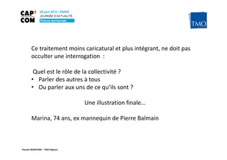 Ce traitement moins caricatural et plus intégrant, ne doit pas
       occulter une interrogation :

        Quel est le rôle de la collectivité ?
       • Parler des autres à tous
       • Ou parler aux uns de ce qu’ils sont ?

                                 Une illustration finale…

       Marina, 74 ans, ex mannequin de Pierre Balmain



Pascale WAKEFORD – TMO Régions
 