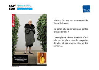 Marina, 74 ans, ex mannequin de
                                 Pierre Balmain ..

                                 Ne serait-elle admirable que par les
                                 plus de 60 ans ?

                                 L’exemplarité d’une carrière n’a-t-
                                 elle pas sa place dans le magazine
                                 de ville, et pas seulement celui des
                                 seniors …




Pascale WAKEFORD – TMO Régions
 
