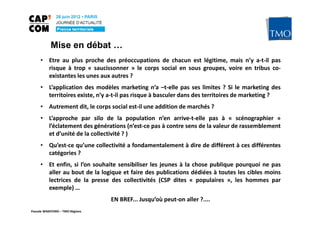 Mise en débat …
     • Etre au plus proche des préoccupations de chacun est légitime, mais n’y a-t-il pas
       risque à trop « saucissonner » le corps social en sous groupes, voire en tribus co-
       existantes les unes aux autres ?
     • L’application des modèles marketing n’a –t-elle pas ses limites ? Si le marketing des
       territoires existe, n’y a-t-il pas risque à basculer dans des territoires de marketing ?
     • Autrement dit, le corps social est-il une addition de marchés ?
     • L’approche par silo de la population n’en arrive-t-elle pas à « scénographier »
       l’éclatement des générations (n’est-ce pas à contre sens de la valeur de rassemblement
       et d’unité de la collectivité ? )
     • Qu’est-ce qu’une collectivité a fondamentalement à dire de différent à ces différentes
       catégories ?
     • Et enfin, si l’on souhaite sensibiliser les jeunes à la chose publique pourquoi ne pas
       aller au bout de la logique et faire des publications dédiées à toutes les cibles moins
       lectrices de la presse des collectivités (CSP dites « populaires », les hommes par
       exemple) …
                                 EN BREF... Jusqu’où peut-on aller ?....
Pascale WAKEFORD – TMO Régions
 