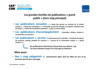 Les grandes familles de publications « grand
                                    public » (hors mag principal)

      • Les publications annuelles                           ( « Guide des parents au moment de la rentrée
           scolaire », « Guide des associations », « mini-guide annuel des activités municipales, distribué dans
           les écoles », « Guide des associations sportives »…), plus ou moins ciblées

      • Les publications d’accompagnement                                      (rénovation urbaine, travaux..),
           souvent liées aux quartiers

      • Les publications « service » (notamment vers les familles : « brochures de séjours
           de vacances, activités pendant les vacances », « journal de la restauration scolaire », « petite
           enfance »..)

                                 Des publications informatives faisant écho aux attentes que
                                 l’on peut entendre lorsque l’on interroge les habitants

         Mais aussi
     • Des « mag catégoriels »,                         extrêmement ciblés, dont les effets de sens et les
          postulats doivent être interrogés

Pascale WAKEFORD – TMO Régions
 