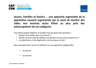 Jeunes, Familles et Seniors … une approche segmentée de la
         population souvent argumentée par le souci de toucher des
         cibles non lectrices et/ou d’être au plus près des
         préoccupations de ces catégories

         Une préoccupation légitime et louable mais qui pose trois questions :
           • Quelle est la réalité de la non lecture ?
           • Quelles sont les attentes prêtées aux lecteurs et que communique-t-on ?
           • La collectivité a-t-elle légitimité à communiquer en silo ?

         Deux exemples pour nourrir la réflexion sur ces approches catégorielles :

                    •     Les jeunes

                    •     Les seniors


Pascale WAKEFORD – TMO Régions
 