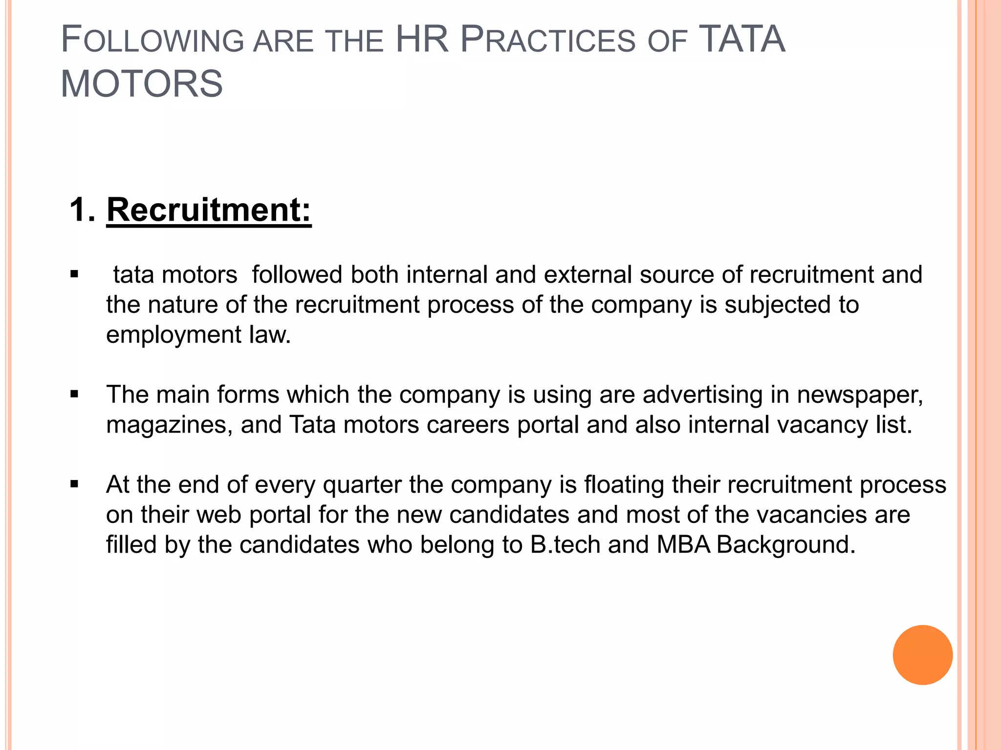 FOLLOWING ARE THE HR PRACTICES OF TATA
MOTORS
1. Recruitment:
 tata motors followed both internal and external source of recruitment and
the nature of the recruitment process of the company is subjected to
employment law.
 The main forms which the company is using are advertising in newspaper,
magazines, and Tata motors careers portal and also internal vacancy list.
 At the end of every quarter the company is floating their recruitment process
on their web portal for the new candidates and most of the vacancies are
filled by the candidates who belong to B.tech and MBA Background.
 