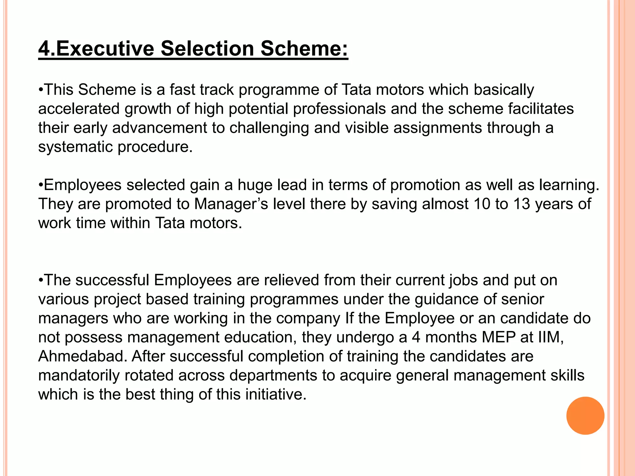 4.Executive Selection Scheme:
•This Scheme is a fast track programme of Tata motors which basically
accelerated growth of high potential professionals and the scheme facilitates
their early advancement to challenging and visible assignments through a
systematic procedure.
•Employees selected gain a huge lead in terms of promotion as well as learning.
They are promoted to Manager’s level there by saving almost 10 to 13 years of
work time within Tata motors.
•The successful Employees are relieved from their current jobs and put on
various project based training programmes under the guidance of senior
managers who are working in the company If the Employee or an candidate do
not possess management education, they undergo a 4 months MEP at IIM,
Ahmedabad. After successful completion of training the candidates are
mandatorily rotated across departments to acquire general management skills
which is the best thing of this initiative.
 