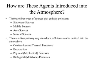 How are These Agents Introduced into
the Atmosphere?
• There are four types of sources that emit air pollutants
– Stationary Sources
– Mobile Sources
– Area Sources
– Natural Sources
• There are four primary ways in which pollutants can be emitted into the
atmosphere
– Combustion and Thermal Processes
– Evaporation
– Physical (Mechanical) Processes
– Biological (Metabolic) Processes
 