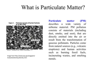 What is Particulate Matter?
Particulate matter (PM)
describes a wide variety of
airborne material. PM pollution
consists of materials (including
dust, smoke, and soot), that are
directly emitted into the air or
result from the transformation of
gaseous pollutants. Particles come
from natural sources (e.g., volcanic
eruptions) and human activities
such as burning fossil fuels,
incinerating wastes, and smelting
metals.
Image from http://www.epa.gov/eogapti1/
module3/distribu/distribu.htm
 