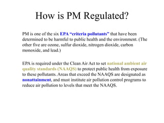 How is PM Regulated?
PM is one of the six EPA “criteria pollutants” that have been
determined to be harmful to public health and the environment. (The
other five are ozone, sulfur dioxide, nitrogen dioxide, carbon
monoxide, and lead.)
EPA is required under the Clean Air Act to set national ambient air
quality standards (NAAQS) to protect public health from exposure
to these pollutants. Areas that exceed the NAAQS are designated as
nonattainment, and must institute air pollution control programs to
reduce air pollution to levels that meet the NAAQS.
 