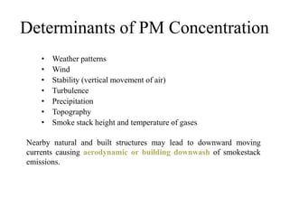 Determinants of PM Concentration
• Weather patterns
• Wind
• Stability (vertical movement of air)
• Turbulence
• Precipitation
• Topography
• Smoke stack height and temperature of gases
Nearby natural and built structures may lead to downward moving
currents causing aerodynamic or building downwash of smokestack
emissions.
 