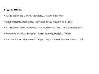 Suggested Books :
Air Pollution and Control, Crawford, McGraw Hill Series
Environmental Engineering, Peavy and Rowe, McGraw Hill Series
Air Pollution, Neol De Nevers, Tata McGraw Hill Pvt. Ltd. New Delhi India
Fundamentals of Air Pollution (Fourth Edition), Daniel A. Vallero
Introduction to Environmental Engineering, Masters & Masters, Printice Hall
 