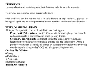DEFINITION
occurs when the air contains gases, dust, fumes or odor in harmful amounts.
 it is when concentrated gases exceed safe limits
Air Pollution can be defined as: The introduction of any chemical, physical or
biological agent into an atmosphere that has the potential to cause adverse impacts.
TYPES OF AIR POLLUTION
All types of air pollution can be divided into two basic types
Primary Air Pollutants are emitted directly into the atmosphere. For example,
carbon monoxide is emitted by cars and light-duty trucks.
Secondary Air Pollutants are formed within the atmosphere by chemical
reactions involving precursors that are emitted into the atmosphere. Ozone a
primary component of “smog” is formed by sunlight-driven reactions involving
volatile organic compounds (VOC) and nitrogen oxide precursors.
Outdoor Air Pollution
o Smog
o Particulates
o Acid Rain
o Greenhouse Gases
Indoor Air Pollution
 