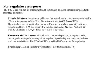 For regulatory purposes
The U.S. Clean Air Act, its amendments and subsequent litigation separates air pollutants
into three categories
Criteria Pollutants are common pollutants that were known to produce adverse health
effects at the passage of the Clean Air Act Amendments (CAAA) of 1970.
These include: ozone, particulate matter, sulfur dioxide, carbon monoxide, nitrogen
dioxide, and lead. EPA was required to develop and update National Ambient Air
Quality Standards (NAAQS) for each of these compounds.
Hazardous Air Pollutants or air toxics are compounds proven, or expected to be,
carcinogenic, mutagenic, teratogenic or capable of producing other adverse health or
environmental effects. The CAAA of 1990 specified 187 air toxics for regulation.
Greenhouse Gases or Radiatively Important Trace Substances (RITS)
 
