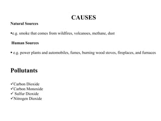 CAUSES
Natural Sources
e.g. smoke that comes from wildfires, volcanoes, methane, dust
Human Sources
 e.g. power plants and automobiles, fumes, burning wood stoves, fireplaces, and furnaces
Pollutants
Carbon Dioxide
Carbon Monoxide
 Sulfur Dioxide
Nitrogen Dioxide
 