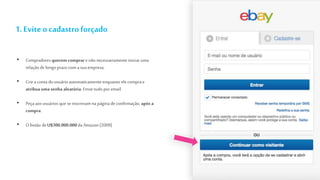 1. Eviteo cadastro forçado
• Compradores querem comprar e não necessariamente iniciaruma
relação de longo prazo com a sua empresa;
• Criea conta do usuário automaticamente enquanto ele compra e
atribua uma senha aleatória. Envie tudo por email.
• Peça aos usuários que se inscrevam na página deconfirmação, após a
compra.
• Obotão deU$300.000.000da Amazon(2009)
 