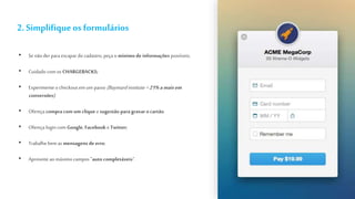 2. Simplifiqueos formulários
• Se não der para escapar do cadastro, peça o mínimo de informações possíveis;
• Cuidado comos CHARGEBACKS;
• Experimenteo checkout em um passo (Baymardinstitute =21%amaisem
conversões);
• Ofereça compracom um clique e sugestão para gravar ocartão
• Ofereça login com Google, Facebook e Twitter;
• Trabalhebem as mensagens de erro;
• Aproveite ao máximo campos ”auto completáveis”.
 