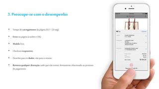 3. Preocupe-se com o desempenho
• Tempo de carregamento da página (0,5 > 2,0 seg);
• Erros na página (crashes e UX);
• Mobile first;
• Checkoutresponsivo;
• Desenhe para os dedos, não para o mouse;
• Remova qualquer distração, tudo que não estiver diretamente relacionado ao processo
depagamento.
 