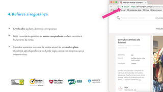 4. Reforcea segurança
• Certificados ajudam a diminuira insegurança;
• Exibir comentários positivos de outros compradores também incentiva o
fechamento da venda;
• Considere aumentarseu canal de vendas através de um market place.
Brandingé algo dispendioso e você pode pegar carona com empresas que já
investem nisso.
 