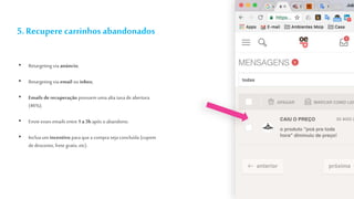 5. Recupere carrinhosabandonados
• Retargeting via anúncio;
• Retargeting via email ou inbox;
• Emails de recuperação possuem uma alta taxa de abertura
(46%);
• Envie esses emails entre 1 a3h após o abandono;
• Incluaum incentivo para que a compra seja concluída (cupom
dedesconto, frete gratis, etc).
 