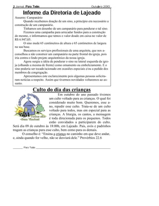 2 Jornal Para Todos                                              Outubro 2010

        Informe da Diretoria de Lajeado
 Assunto: Campanário
        Quando recebemos doação de um sino, a princípio era necessário a
 construção de um campanário.
        Tínhamos um desenho de um campanário para pendurar o tal sino.
        Fizemos uma campanha para arrecadar fundos para a construção
 do mesmo, e informamos que temos o valor doado em caixa no valor de
 R$ 6.947,05.
        O sino mede 65 centímetros de altura e 65 centímetros de largura
 na sua base.
        Buscamos os serviços profissionais de uma arquiteta, que nos a-
 conselhou a não construir um campanário na parte frontal da igreja, pois
 iria contra o lindo projeto arquitetônico da nossa igreja.
        Agora surgiu a idéia de pendurar o sino na lateral esquerda da igre-
 ja (olhando a mesma de frente) como ornamento ou embelezamento. E o
 sino poderia ser tocado/acionado em ocasiões especiais e/ou a pedido dos
 membros da congregação.
        Apresentamos este esclarecimento pois algumas pessoas solicita-
 ram notícias a respeito. Assim que tivermos novidades voltaremos ao as-
 sunto.

                Culto do dia das crianças
                                 Em outubro do ano passado tivemos
                           um culto voltado para as crianças. O qual foi
                           considerado muito bom. Queremos, esse a-
                           no, repedir esse culto. Trata-se de um culto
                           voltado para todos, mas em especial para as
                           crianças. A liturgia, os cantos, a mensagem
                           é toda direcionada para os pequenos. Todos
                           estão convidados a participarem do culto.
Será dia 09 de outubro às 18:00h, em Lajeado. Pais, avós e padrinhos
tragam as crianças para esse culto, bem como para os demais.
       O conselho é: “Ensina a criança no caminho em que deve andar,
e, ainda quando for velho, não se desviará dele.” Provérbios 22.6

________ Para Todos _____________________________________________________________
 