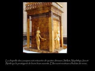 La chapelle des canopes est entourée de quatre déesses Selket, Nephthys, Isis et
Neith qui la protègent de leurs bras ouverts. Elles sont revêtues d'habits de reine.
 