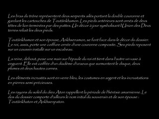 Les bras du trône représentent deux serpents ailés portant la double couronne et
gardant les cartouches de Toutânkhamon. Les pieds antérieurs sont ornés de deux
têtes de lion terminées par des pattes. Un décor à jour symbolisant l'Union des Deux
terres reliait les deux pieds.
Toutânkhamon et son épouse, Ankhsenamon, se font face dans le décor du dossier.
Le roi, assis, porte une coiffure ornée d'une couronne composite. Ses pieds reposent
sur un coussin installé sur un escabeau.
La reine, debout, pose une main sur l'épaule du roi et tient dans l'autre un vase à
onguent. Elle est coiffée d'un diadème d'uraeus que surmontent le disque, deux
plumes et deux hautes cornes.
Les éléments incrustés sont en verre bleu, les costumes en argent et les incrustations
en pierres semi-précieuses.
Les rayons du soleil du dieu Aton rappellent la période de l'hérésie amarnienne. Le
dos du dossier comporte d'ailleurs le nom initial du souverain et de son épouse :
Toutânkhaton et Ankhsenpaton.
 
