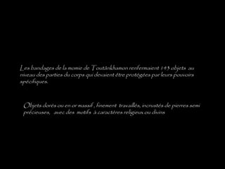 Les bandages de la momie de Toutânkhamon renfermaient 143 objets au
niveau des parties du corps qui devaient être protégées par leurs pouvoirs
spécifiques.
Objets dorés ou en or massif , finement travaillés, incrustés de pierres semi
précieuses, avec des motifs à caractères religieux ou divins
 