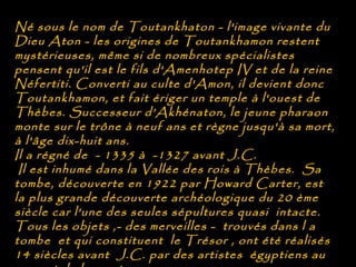 Né sous le nom de Toutankhaton - l'image vivante du
Dieu Aton - les origines de Toutankhamon restent
mystérieuses, même si de nombreux spécialistes
pensent qu'il est le fils d'Amenhotep IV et de la reine
Néfertiti. Converti au culte d'Amon, il devient donc
Toutankhamon, et fait ériger un temple à l'ouest de
Thèbes. Successeur d’Akhénaton, le jeune pharaon
monte sur le trône à neuf ans et règne jusqu'à sa mort,
à l'âge dix-huit ans.
Il a régné de - 1335 à -1327 avant J.C.
 Il est inhumé dans la Vallée des rois à Thèbes. Sa
tombe, découverte en 1922 par Howard Carter, est
la plus grande découverte archéologique du 20 ème
siècle car l'une des seules sépultures quasi intacte.
Tous les objets ,- des merveilles - trouvés dans l a
tombe et qui constituent le Trésor , ont été réalisés
14 siècles avant J.C. par des artistes égyptiens au
 