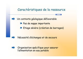 Caractéristiques de la ressource

Un contexte géologique défavorable
     Pas de nappe importante
     Etiage sévère (création de barrages)



Nécessité d’échanges et de secours



Organisation spécifique pour assurer
l’alimentation en eau potable
 