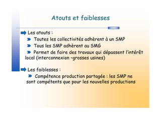 Atouts et faiblesses

  Les atouts :
    Toutes les collectivités adhèrent à un SMP
    Tous les SMP adhèrent au SMG
    Permet de faire des travaux qui dépassent l’intérêt
local (interconnexion –grosses usines)

 Les faiblesses :
    Compétence production partagée : les SMP ne
sont compétents que pour les nouvelles productions
 
