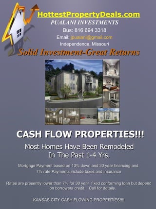 HottestPropertyDeals.com ,[object Object],[object Object],[object Object],[object Object],Most Homes Have Been Remodeled In The Past 1-4 Yrs. Mortgage Payment based on 10% down and 30 year financing and  7% rate Payments include taxes and insurance Rates are presently lower than 7% for 30 year  fixed conforming loan but depend on borrowers credit.  Call for details. KANSAS CITY CASH FLOWING PROPERTIES!!!! Solid Investment-Great Returns   CASH FLOW PROPERTIES!!! 