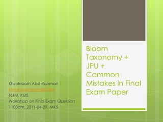 Bloom Taxonomy + JPU + Common Mistakes in Final Exam Paper KhirulnizamAbdRahman khirulnizam@gmail.com FSTM, KUIS Workshop on Final Exam Question 1100am, 2011-04-29, MK5 