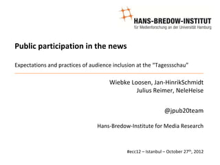 Public participation in the news

Expectations and practices of audience inclusion at the “Tagessschau”

                                     Wiebke Loosen, Jan-HinrikSchmidt
                                              Julius Reimer, NeleHeise


                                                              @jpub20team

                                Hans-Bredow-Institute for Media Research



                                            #ecc12 – Istanbul – October 27th, 2012
 